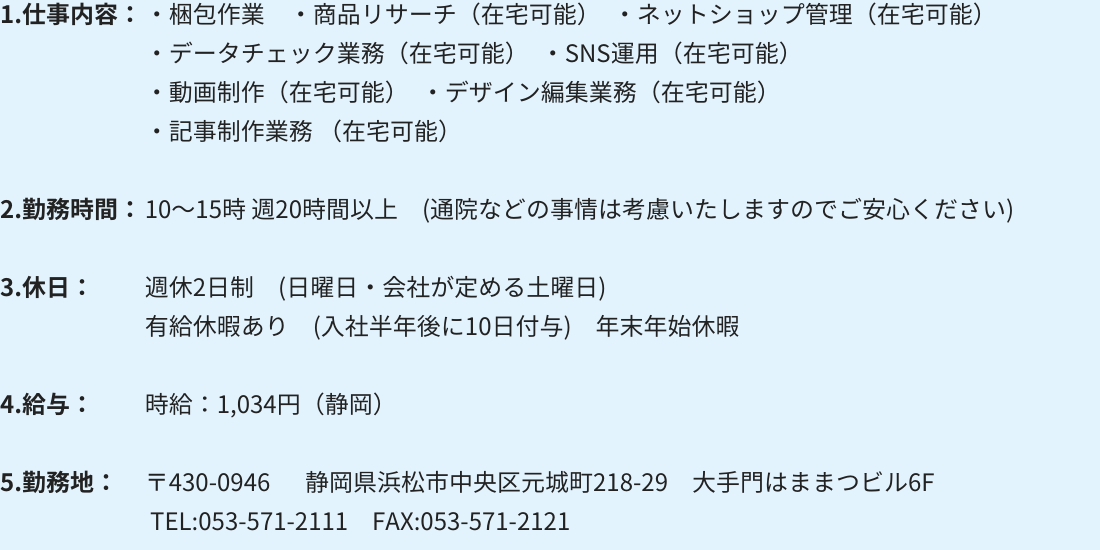 1.仕事内容：・梱包作業 　・商品リサーチ（在宅可能）　・ネットショップ管理（在宅可能）
・データチェック業務（在宅可能）　・SNS運用（在宅可能）
・動画制作（在宅可能）　・デザイン編集業務（在宅可能）
・記事制作業務（在宅可能）

2.勤務時間：10～15時 週20時間以上　(通院などの事情は考慮いたしますのでご安心ください)

3.休日：週休2日制　(日曜日・会社が定める土曜日)
有給休暇あり　(入社半年後に10日付与)　年末年始休暇

4.給与：時給：1,034円（静岡）

5.勤務地：〒430-0946 　 静岡県浜松市中央区元城町218-29　大手門はままつビル6F
 TEL:053-571-2111　FAX:053-571-2121
