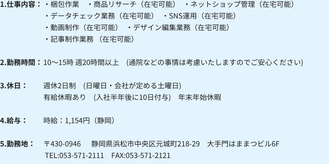 1.仕事内容:・梱包作業 ・商品リサーチ(在宅可能) ・ネットショップ管理(在宅可能)
・データチェック業務(在宅可能) ・SNS運用(在宅可能)
・動画制作(在宅可能) ・デザイン編集業務(在宅可能)
・記事制作業務(在宅可能)
2.勤務時間:10~15時 週20時間以上 (通院などの事情は考慮いたしますのでご安心ください)
3.休日:週休2日制 (日曜日・会社が定める土曜日)
有給休暇あり (入社半年後に10日付与) 年末年始休暇
4.給与:時給:1,154円(静岡)
5.勤務地:〒430-0946 静岡県浜松市中央区元城町218-29 大手門はままつビル6F
TEL:053-571-2111 FAX:053-571-2121