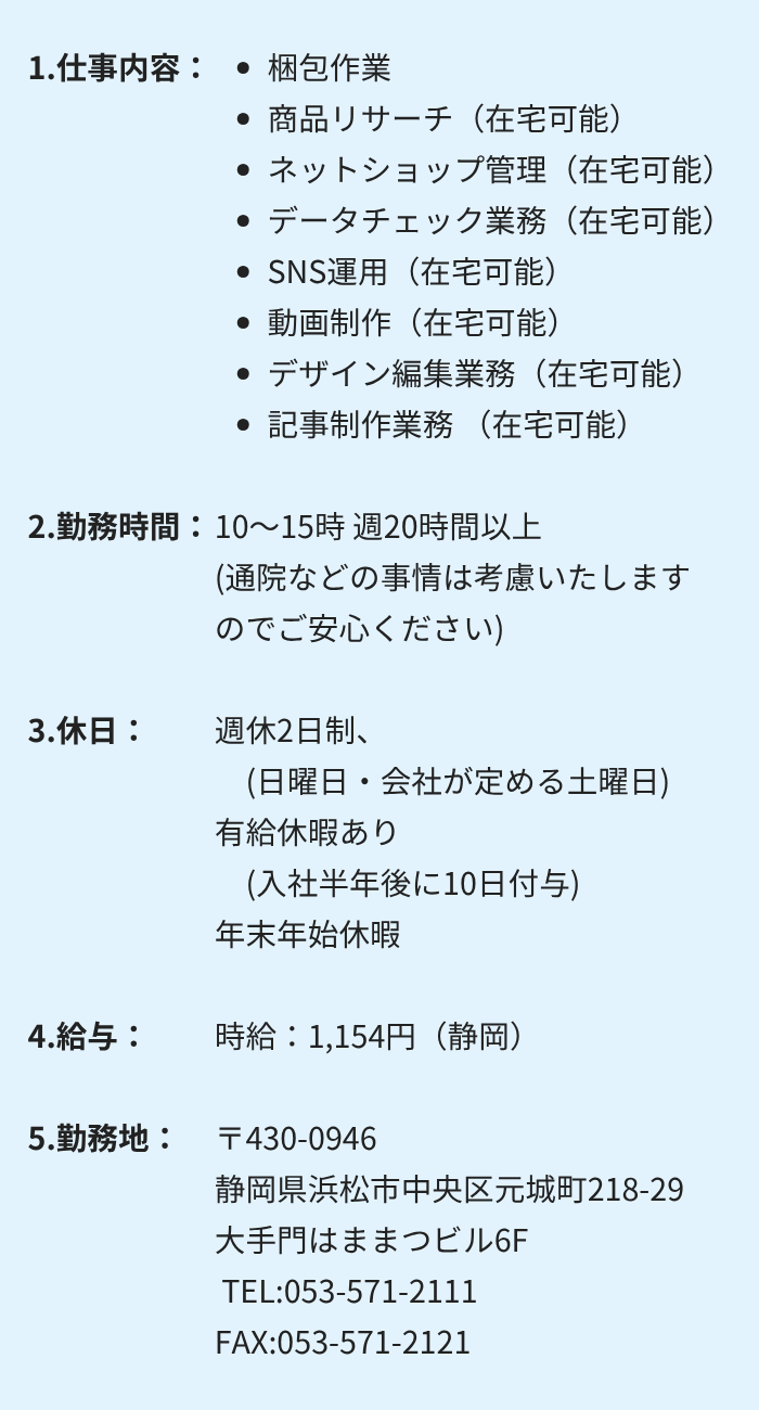 1.仕事内容:・梱包作業 ・商品リサーチ(在宅可能) ・ネットショップ管理(在宅可能)
・データチェック業務(在宅可能) ・SNS運用(在宅可能)
・動画制作(在宅可能) ・デザイン編集業務(在宅可能)
・記事制作業務(在宅可能)
2.勤務時間:10~15時 週20時間以上 (通院などの事情は考慮いたしますのでご安心ください)
3.休日:週休2日制 (日曜日・会社が定める土曜日)
有給休暇あり (入社半年後に10日付与) 年末年始休暇
4.給与:時給:1,154円(静岡)
5.勤務地:〒430-0946 静岡県浜松市中央区元城町218-29 大手門はままつビル6F
TEL:053-571-2111 FAX:053-571-2121