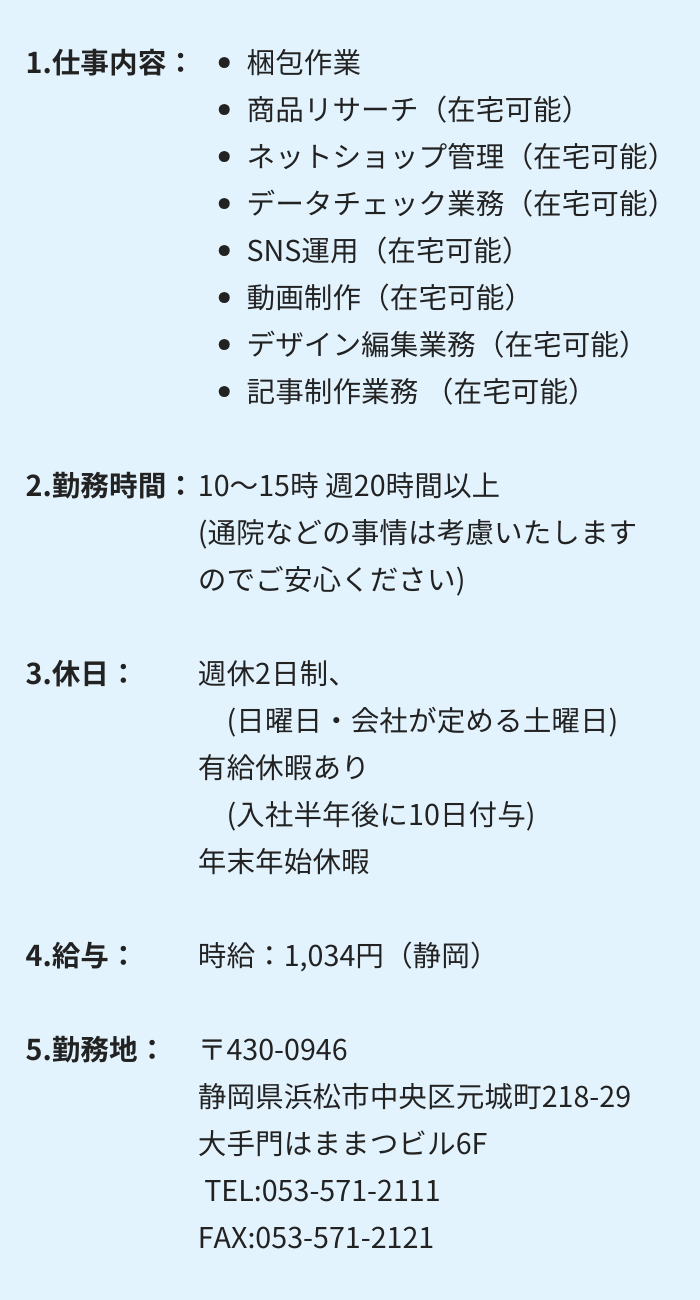 1.仕事内容：・梱包作業 　・商品リサーチ（在宅可能）　・ネットショップ管理（在宅可能）
・データチェック業務（在宅可能）　・SNS運用（在宅可能）
・動画制作（在宅可能）　・デザイン編集業務（在宅可能）
・記事制作業務（在宅可能）

2.勤務時間：10～15時 週20時間以上　(通院などの事情は考慮いたしますのでご安心ください)

3.休日：週休2日制　(日曜日・会社が定める土曜日)
有給休暇あり　(入社半年後に10日付与)　年末年始休暇

4.給与：時給：1,034円（静岡）

5.勤務地：〒430-0946 　 静岡県浜松市中央区元城町218-29　大手門はままつビル6F
 TEL:053-571-2111　FAX:053-571-2121
