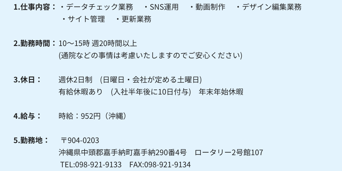 1.仕事内容：・データチェック業務 　・SNS運用 　・動画制作　 ・デザイン編集業務 ・サイト管理 　・更新業務 2.勤務時間：10～15時 週20時間以上　(通院などの事情は考慮いたしますのでご安心ください) 3.休日：週休2日制　(日曜日・会社が定める土曜日) 有給休暇あり　(入社半年後に10日付与)　年末年始休暇 4.給与： 時給：952円（沖縄）〒904-0203 沖縄県中頭郡嘉手納町嘉手納290番4号　ロータリー2号館107 TEL:098-921-9133　FAX:098-921-9134