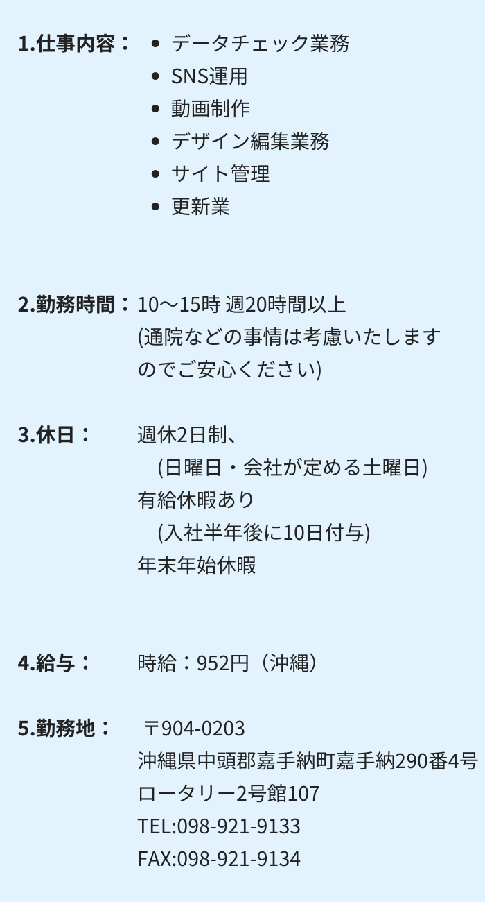 1.仕事内容：・データチェック業務 　・SNS運用 　・動画制作　 ・デザイン編集業務 ・サイト管理 　・更新業務 2.勤務時間：10～15時 週20時間以上　(通院などの事情は考慮いたしますのでご安心ください) 3.休日：週休2日制　(日曜日・会社が定める土曜日) 有給休暇あり　(入社半年後に10日付与)　年末年始休暇 4.給与： 時給：952円（沖縄）〒904-0203 沖縄県中頭郡嘉手納町嘉手納290番4号　ロータリー2号館107 TEL:098-921-9133　FAX:098-921-9134