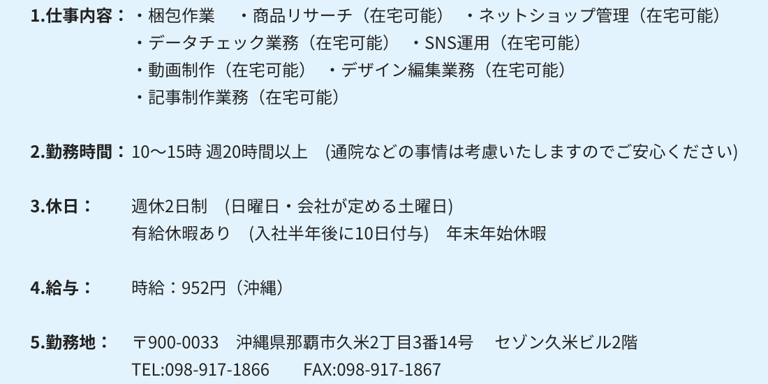 1.仕事内容：・梱包作業 　・商品リサーチ（在宅可能）　・ネットショップ管理（在宅可能）
・データチェック業務（在宅可能）　・SNS運用（在宅可能）
・動画制作（在宅可能）　・デザイン編集業務（在宅可能）
・記事制作業務（在宅可能）

2.勤務時間：10～15時 週20時間以上　(通院などの事情は考慮いたしますのでご安心ください)

3.休日：週休2日制　(日曜日・会社が定める土曜日)
有給休暇あり　(入社半年後に10日付与)　年末年始休暇

4.給与：時給：952円（沖縄）

5.勤務地：〒900-0033　沖縄県那覇市久米2丁目3番14号 　セゾン久米ビル2階
TEL:098-917-1866　　FAX:098-917-1867