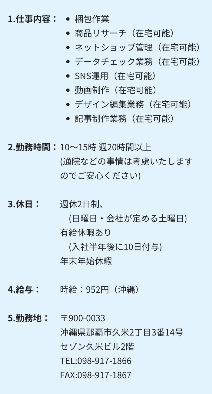 1.仕事内容：・梱包作業 　・商品リサーチ（在宅可能）　・ネットショップ管理（在宅可能）
・データチェック業務（在宅可能）　・SNS運用（在宅可能）
・動画制作（在宅可能）　・デザイン編集業務（在宅可能）
・記事制作業務（在宅可能）

2.勤務時間：10～15時 週20時間以上　(通院などの事情は考慮いたしますのでご安心ください)

3.休日：週休2日制　(日曜日・会社が定める土曜日)
有給休暇あり　(入社半年後に10日付与)　年末年始休暇

4.給与：時給：952円（沖縄）

5.勤務地：〒900-0033　沖縄県那覇市久米2丁目3番14号 　セゾン久米ビル2階
TEL:098-917-1866　　FAX:098-917-1867