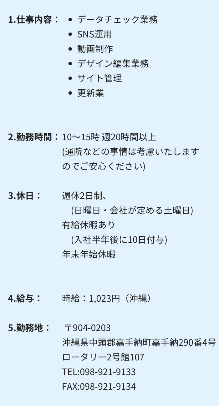 1.仕事内容：・データチェック業務 　・SNS運用 　・動画制作　 ・デザイン編集業務 ・サイト管理 　・更新業務 2.勤務時間：10～15時 週20時間以上　(通院などの事情は考慮いたしますのでご安心ください) 3.休日：週休2日制　(日曜日・会社が定める土曜日) 有給休暇あり　(入社半年後に10日付与)　年末年始休暇 4.給与： 時給：1,023円（沖縄）〒904-0203 沖縄県中頭郡嘉手納町嘉手納290番4号　ロータリー2号館107 TEL:098-921-9133　FAX:098-921-9134