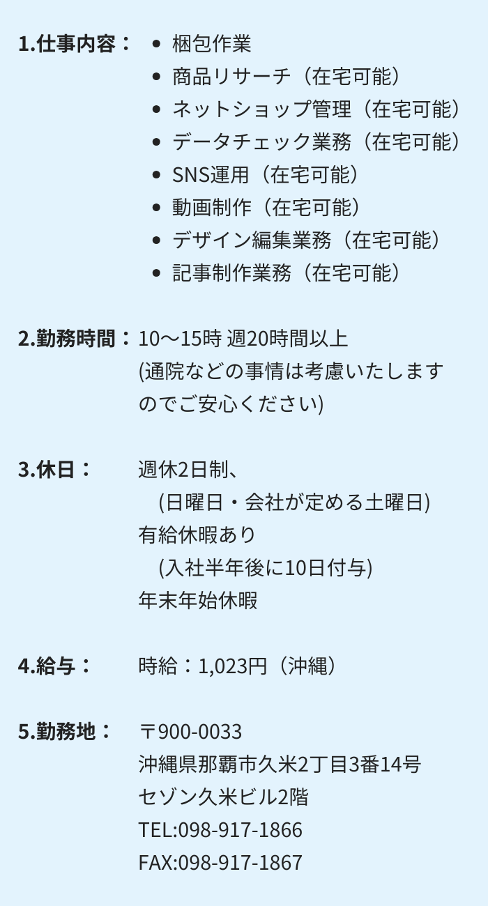 1.仕事内容：・データチェック業務 　・SNS運用 　・動画制作　 ・デザイン編集業務 ・サイト管理 　・更新業務 2.勤務時間：10～15時 週20時間以上　(通院などの事情は考慮いたしますのでご安心ください) 3.休日：週休2日制　(日曜日・会社が定める土曜日) 有給休暇あり　(入社半年後に10日付与)　年末年始休暇 4.給与： 時給：1,023円（沖縄）〒904-0203 沖縄県中頭郡嘉手納町嘉手納290番4号　ロータリー2号館107 TEL:098-921-9133　FAX:098-921-9134